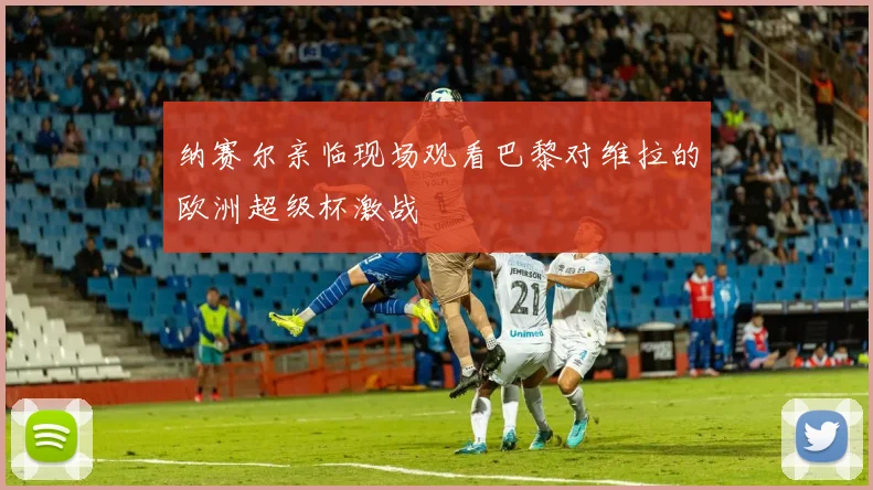 纳赛尔亲临现场观看巴黎对维拉的欧洲超级杯激战