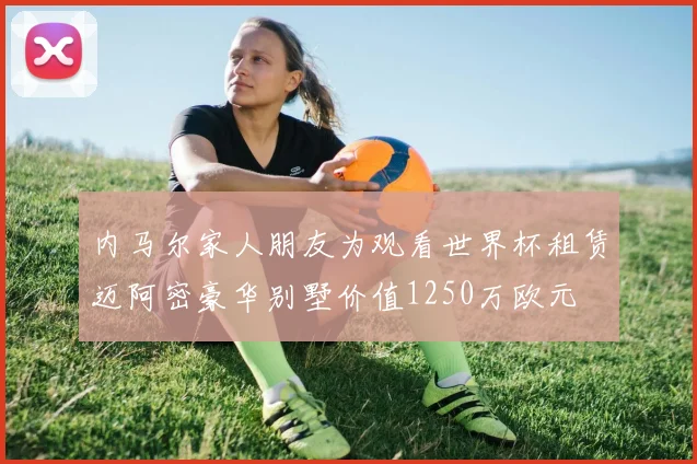 内马尔家人朋友为观看世界杯租赁迈阿密豪华别墅价值1250万欧元