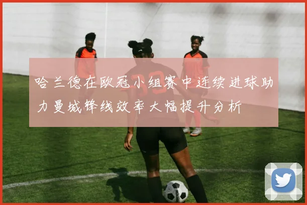 哈兰德在欧冠小组赛中连续进球助力曼城锋线效率大幅提升分析
