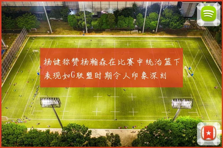 杨健称赞杨瀚森在比赛中统治篮下表现如G联盟时期令人印象深刻