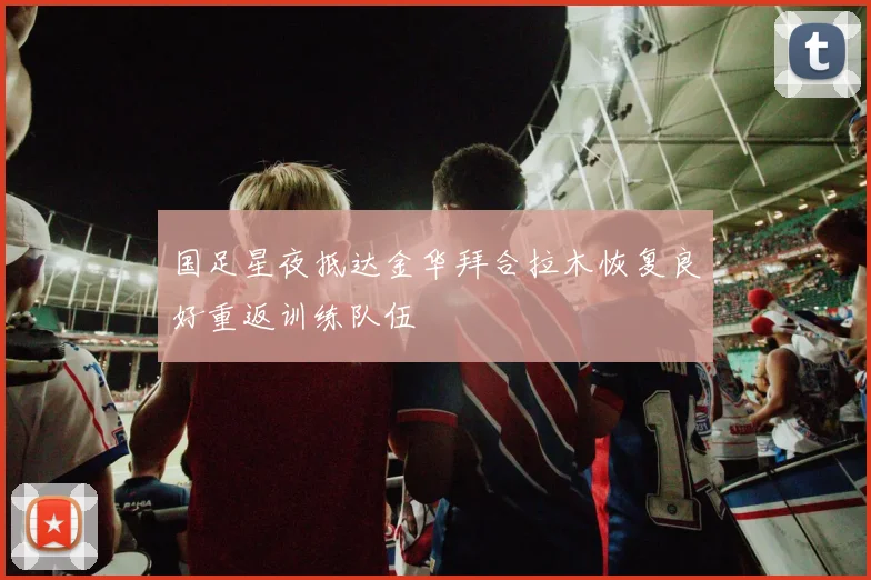 国足星夜抵达金华拜合拉木恢复良好重返训练队伍