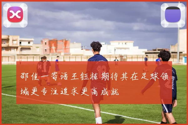 邵佳一寄语王钰栋期待其在足球领域更专注追求更高成就