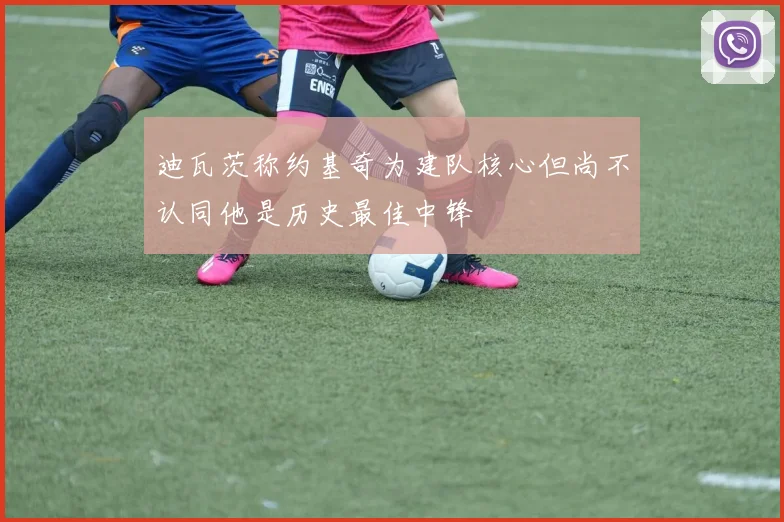 迪瓦茨称约基奇为建队核心但尚不认同他是历史最佳中锋