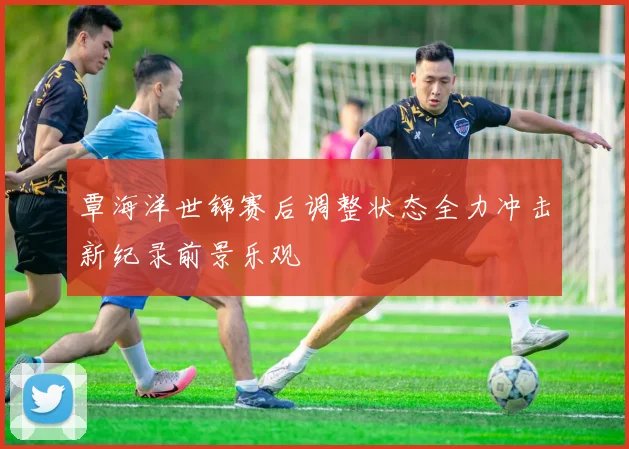 覃海洋世锦赛后调整状态全力冲击新纪录前景乐观