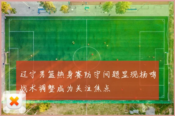 辽宁男篮热身赛防守问题显现杨鸣战术调整成为关注焦点
