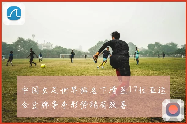 中国女足世界排名下滑至17位亚运会金牌争夺形势稍有改善