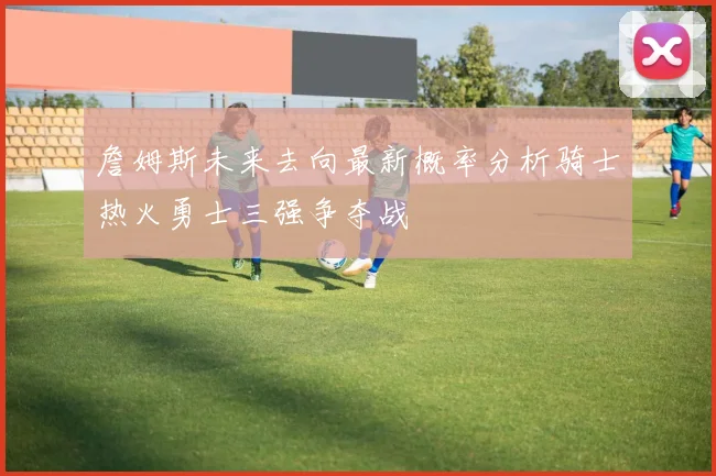 詹姆斯未来去向最新概率分析骑士热火勇士三强争夺战