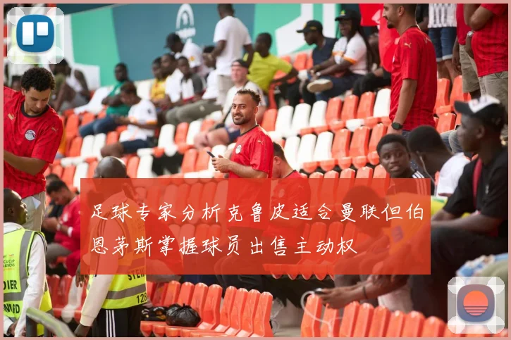 足球专家分析克鲁皮适合曼联但伯恩茅斯掌握球员出售主动权