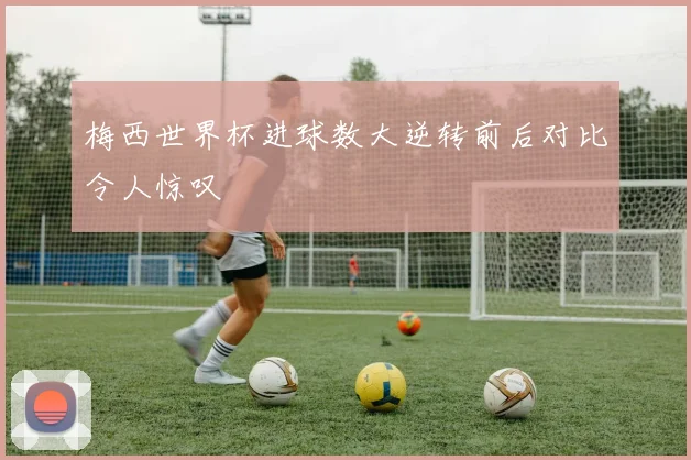 梅西世界杯进球数大逆转前后对比令人惊叹