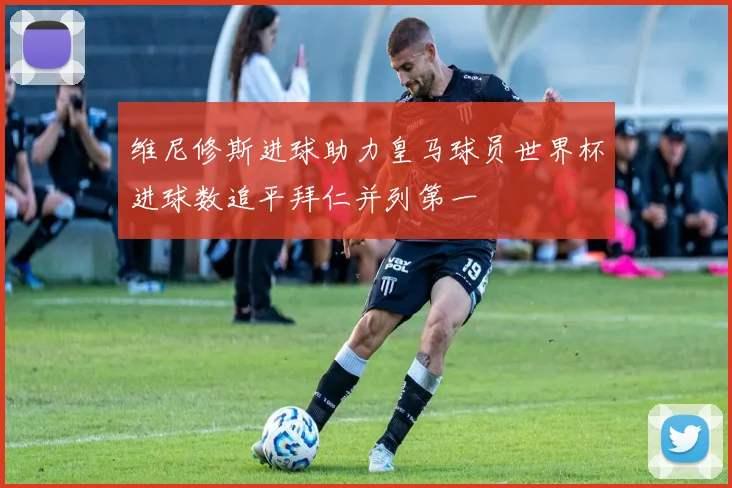 维尼修斯进球助力皇马球员世界杯进球数追平拜仁并列第一