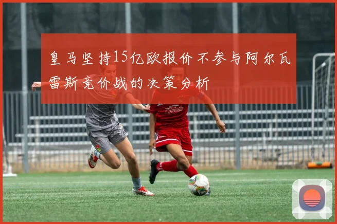 皇马坚持15亿欧报价不参与阿尔瓦雷斯竞价战的决策分析