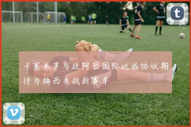 卡塞米罗与迈阿密国际达成协议期待与梅西共战新赛季