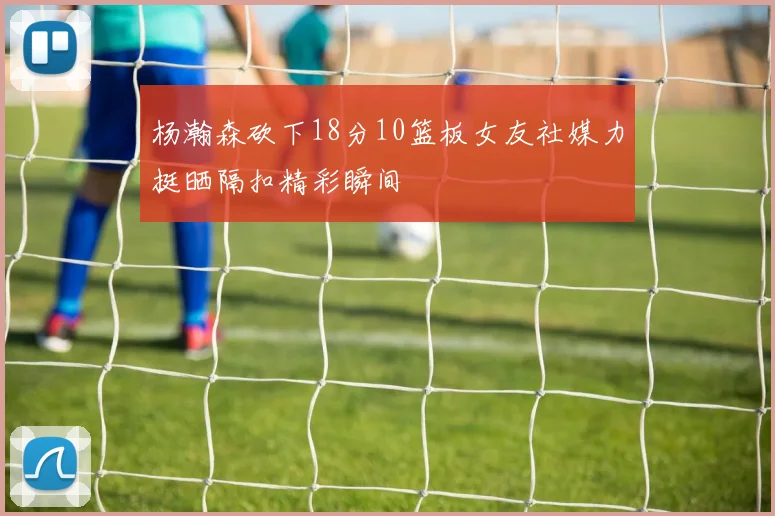 杨瀚森砍下18分10篮板女友社媒力挺晒隔扣精彩瞬间
