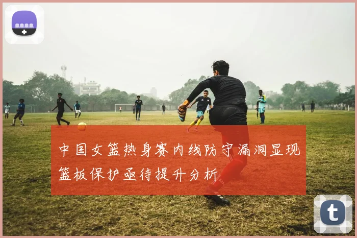 中国女篮热身赛内线防守漏洞显现篮板保护亟待提升分析