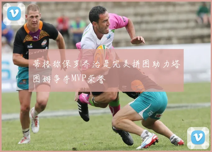 蒂格称保罗乔治是完美拼图助力塔图姆争夺MVP荣誉