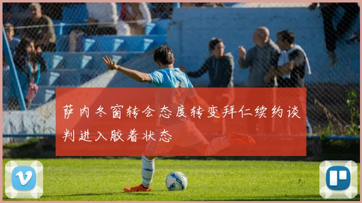 萨内冬窗转会态度转变拜仁续约谈判进入胶着状态