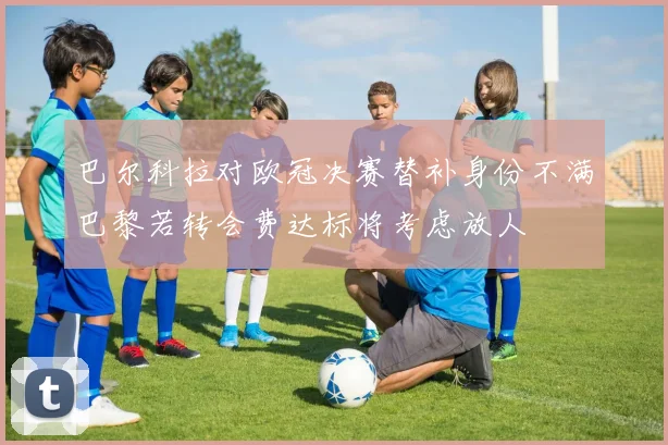 巴尔科拉对欧冠决赛替补身份不满巴黎若转会费达标将考虑放人