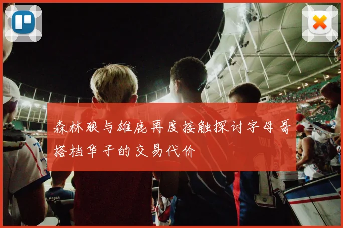 森林狼与雄鹿再度接触探讨字母哥搭档华子的交易代价
