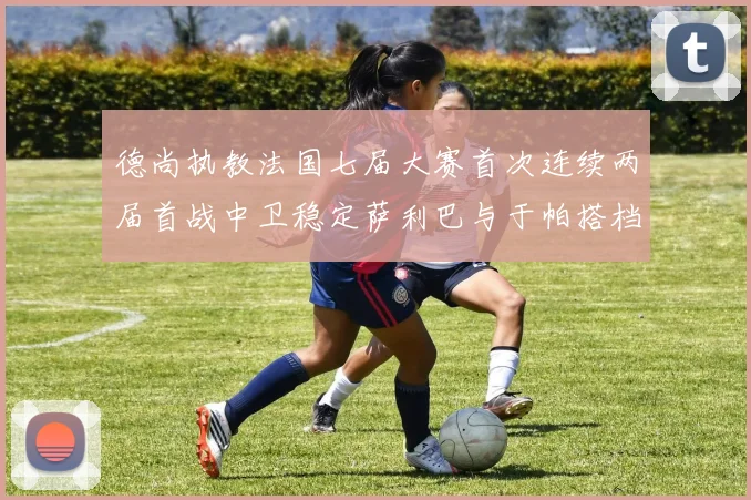 德尚执教法国七届大赛首次连续两届首战中卫稳定萨利巴与于帕搭档