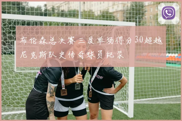 布伦森总决赛三度单场得分30超越尼克斯队史传奇球员纪录