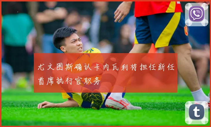 尤文图斯确认卡内瓦利将担任新任首席执行官职务