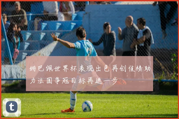 姆巴佩世界杯表现出色再创佳绩助力法国争冠目标再进一步